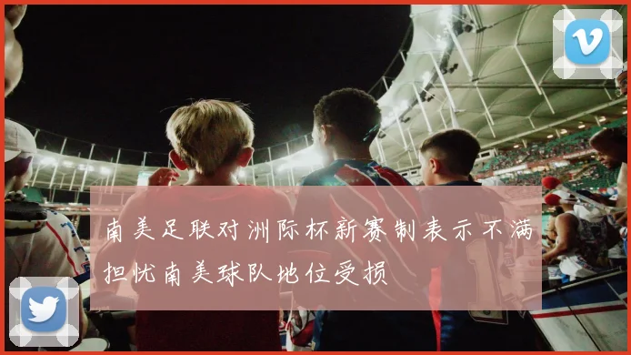 南美足联对洲际杯新赛制表示不满担忧南美球队地位受损