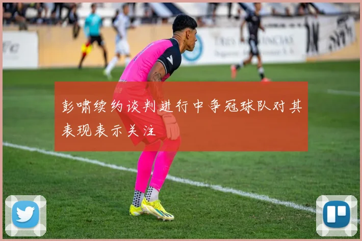 彭啸续约谈判进行中争冠球队对其表现表示关注