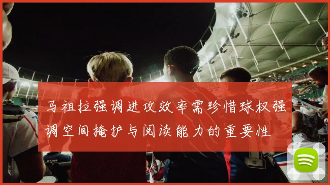 马祖拉强调进攻效率需珍惜球权强调空间掩护与阅读能力的重要性