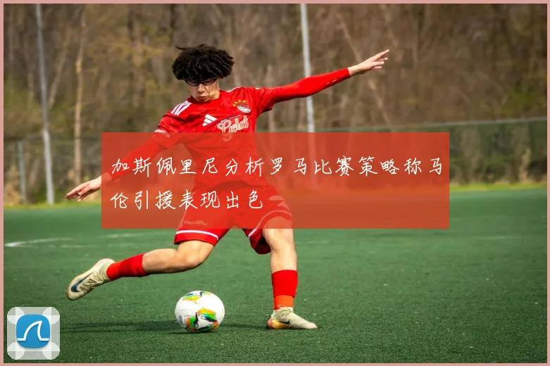 加斯佩里尼分析罗马比赛策略称马伦引援表现出色