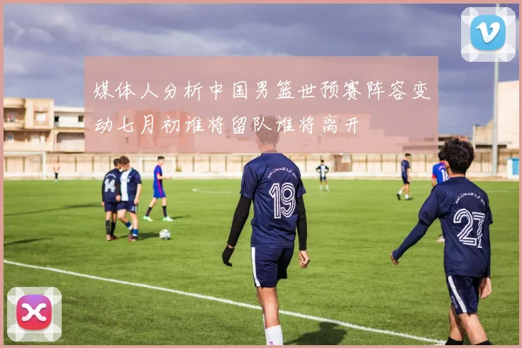 媒体人分析中国男篮世预赛阵容变动七月初谁将留队谁将离开
