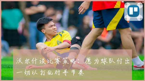 沃尔什谈比赛策略：愿为球队付出一切以打乱对手节奏