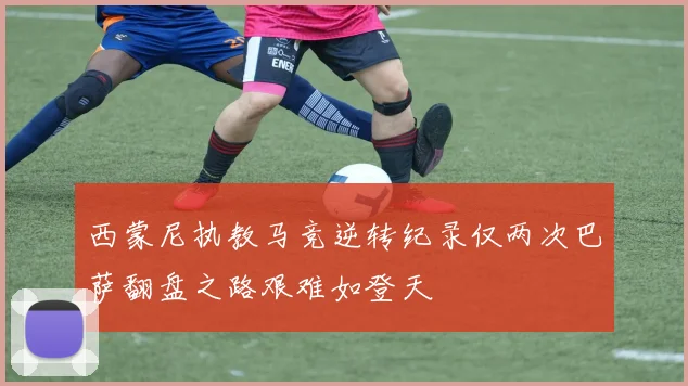 西蒙尼执教马竞逆转纪录仅两次巴萨翻盘之路艰难如登天