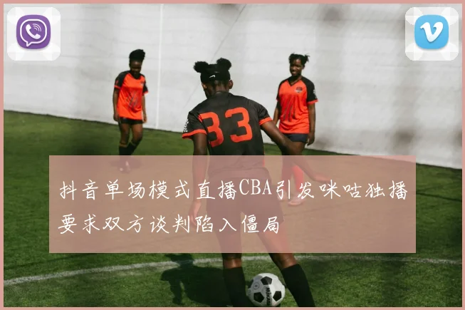抖音单场模式直播CBA引发咪咕独播要求双方谈判陷入僵局