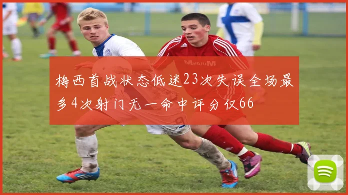 梅西首战状态低迷23次失误全场最多4次射门无一命中评分仅66