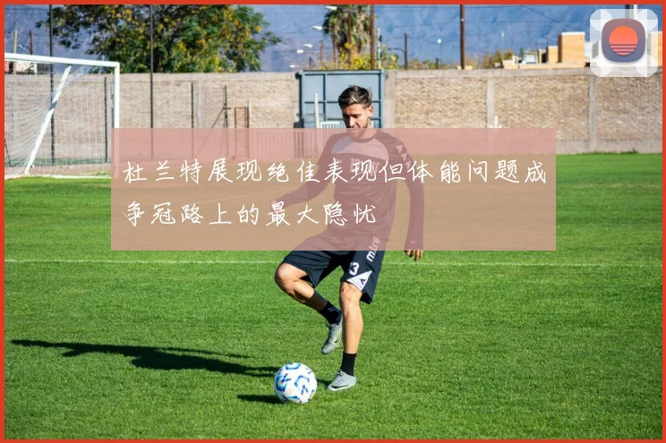 杜兰特展现绝佳表现但体能问题成争冠路上的最大隐忧