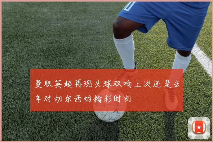 曼联英超再现头球双响上次还是去年对切尔西的精彩时刻