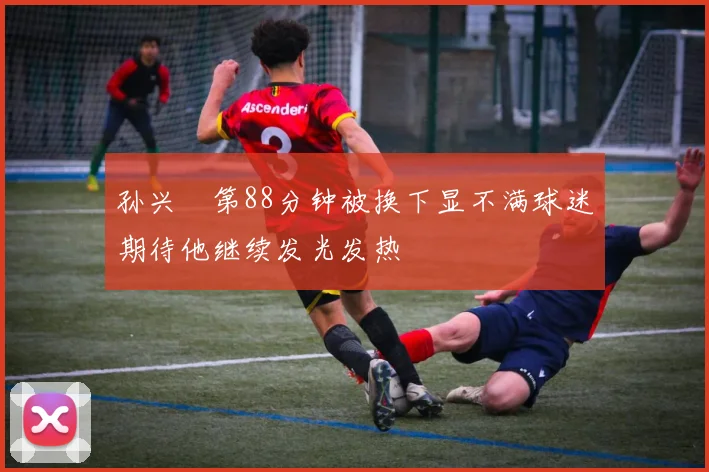 孙兴慜第88分钟被换下显不满球迷期待他继续发光发热