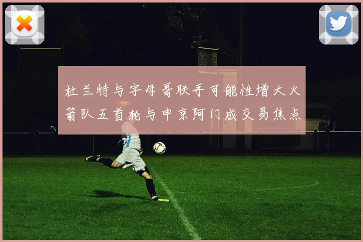 杜兰特与字母哥联手可能性增大火箭队五首轮与申京阿门成交易焦点