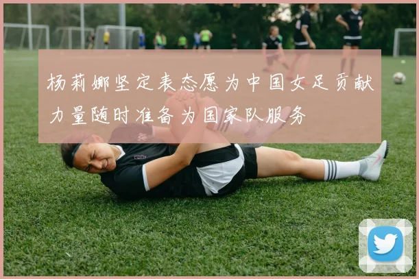 杨莉娜坚定表态愿为中国女足贡献力量随时准备为国家队服务