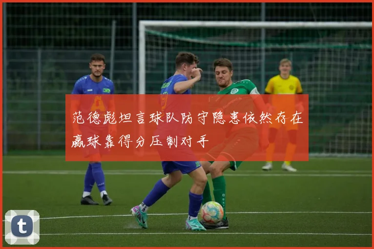 范德彪坦言球队防守隐患依然存在赢球靠得分压制对手