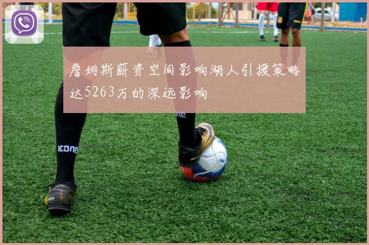 詹姆斯薪资空间影响湖人引援策略达5263万的深远影响