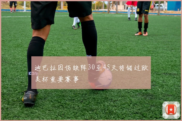 迪巴拉因伤缺阵30至45天将错过欧美杯重要赛事