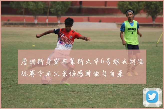 詹姆斯身穿布莱斯大学6号球衣到场观赛令老父亲倍感骄傲与自豪