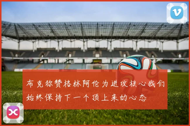 布克称赞格林阿伦为进攻核心我们始终保持下一个顶上来的心态