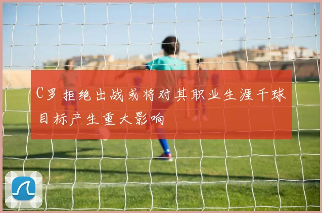 C罗拒绝出战或将对其职业生涯千球目标产生重大影响