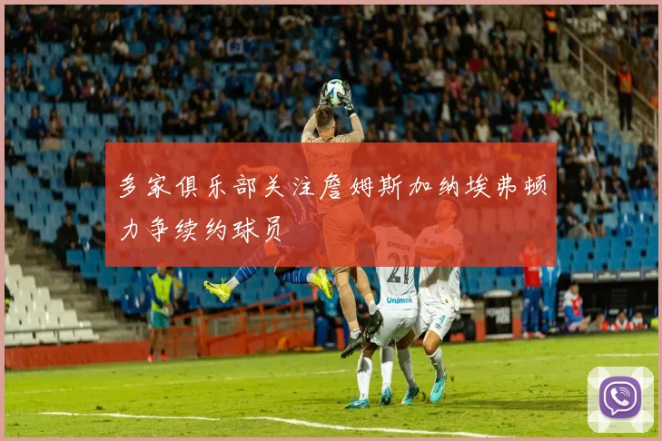 多家俱乐部关注詹姆斯加纳埃弗顿力争续约球员
