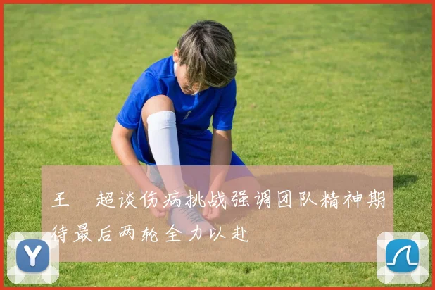 王燊超谈伤病挑战强调团队精神期待最后两轮全力以赴
