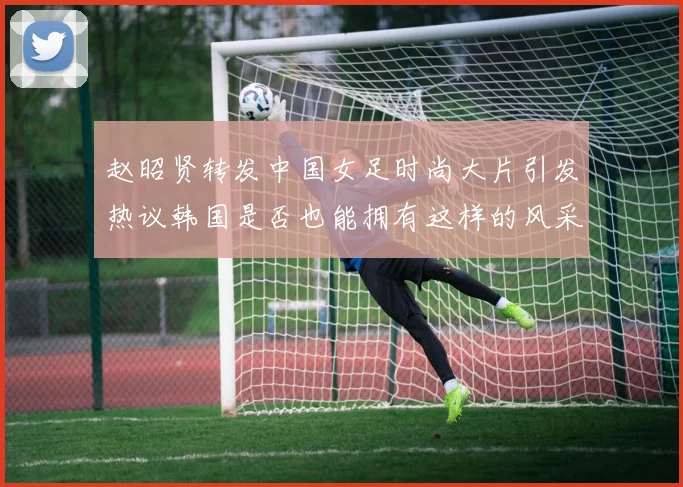 赵昭贤转发中国女足时尚大片引发热议韩国是否也能拥有这样的风采