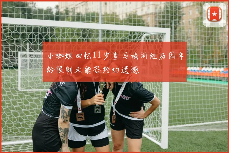 小蜘蛛回忆11岁皇马试训经历因年龄限制未能签约的遗憾