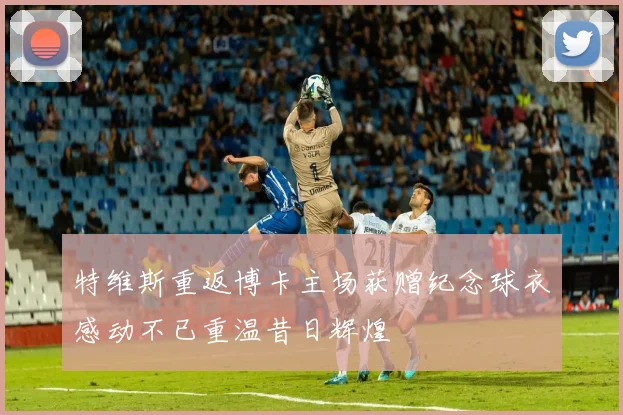 特维斯重返博卡主场获赠纪念球衣感动不已重温昔日辉煌