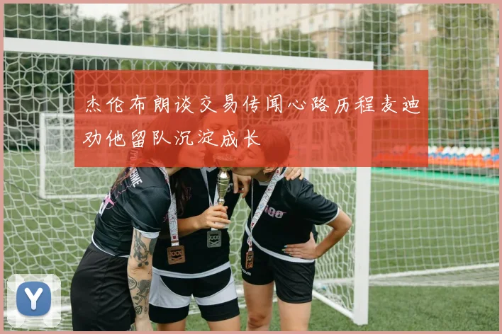杰伦布朗谈交易传闻心路历程麦迪劝他留队沉淀成长