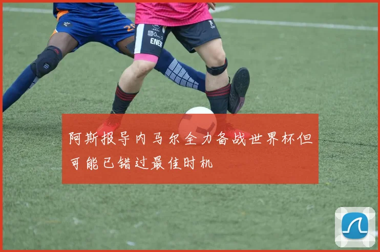 阿斯报导内马尔全力备战世界杯但可能已错过最佳时机