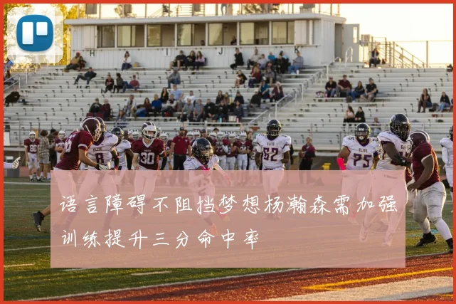 语言障碍不阻挡梦想杨瀚森需加强训练提升三分命中率