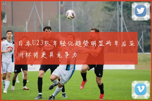 日本U23队年轻化趋势明显两年后亚洲杯将更具竞争力