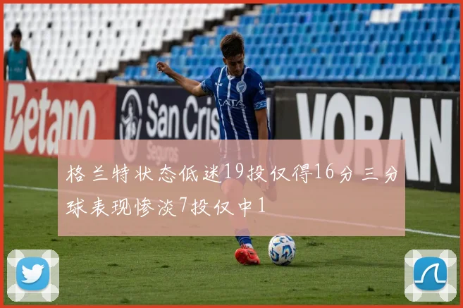 格兰特状态低迷19投仅得16分三分球表现惨淡7投仅中1