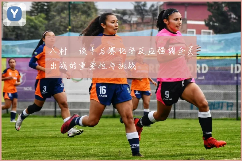 八村塁谈季后赛化学反应强调全员出战的重要性与挑战