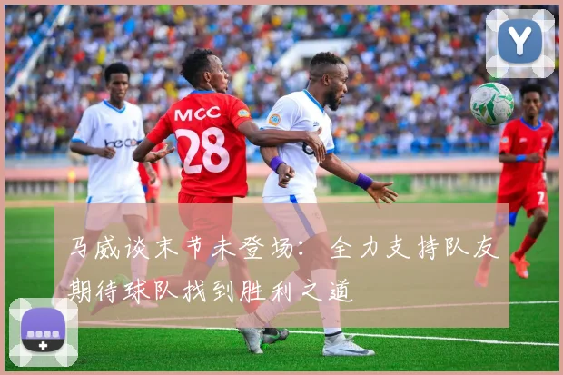 马威谈末节未登场：全力支持队友期待球队找到胜利之道