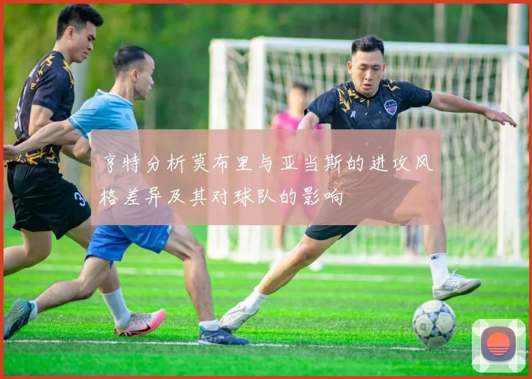 亨特分析莫布里与亚当斯的进攻风格差异及其对球队的影响