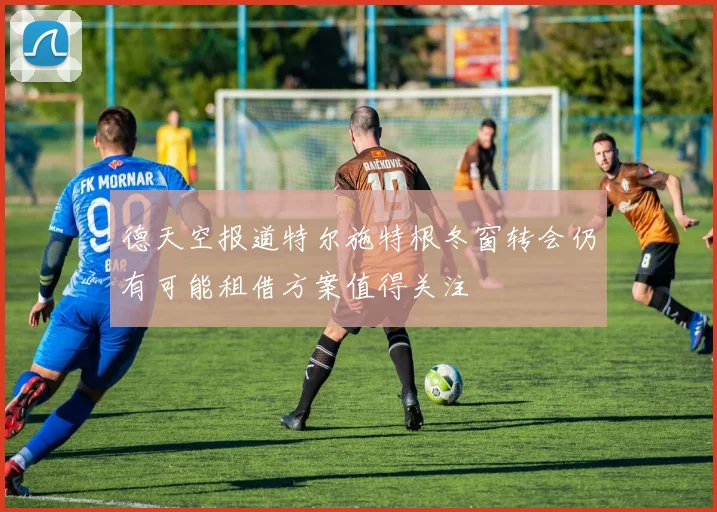 德天空报道特尔施特根冬窗转会仍有可能租借方案值得关注