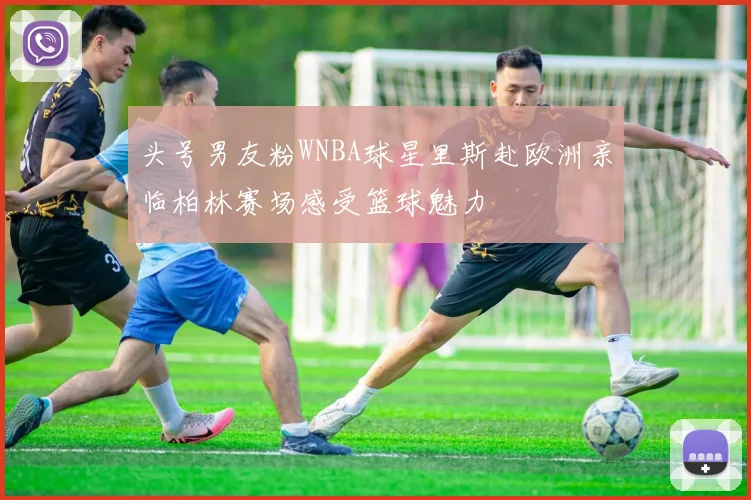 头号男友粉WNBA球星里斯赴欧洲亲临柏林赛场感受篮球魅力