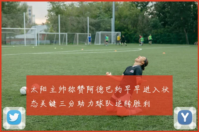 太阳主帅称赞阿德巴约早早进入状态关键三分助力球队逆转胜利