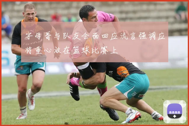 字母哥与队友会面回应流言强调应将重心放在篮球比赛上