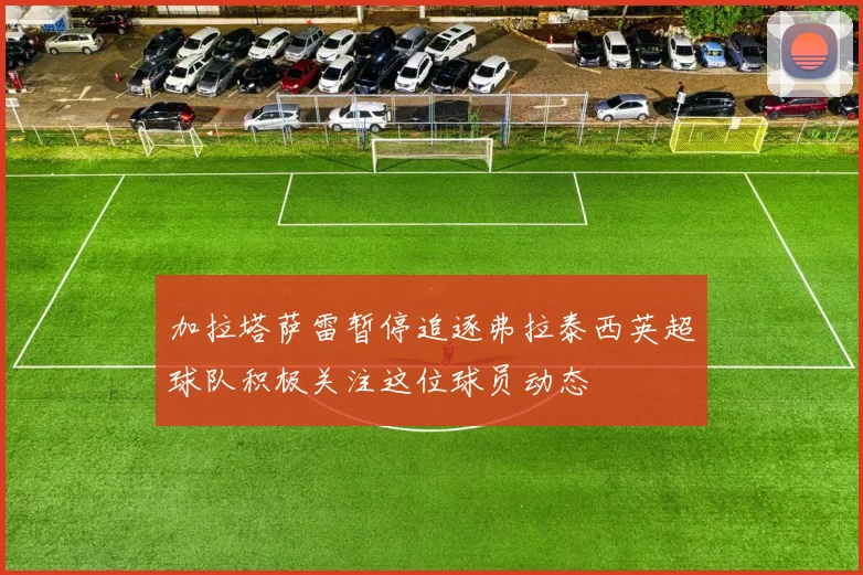 加拉塔萨雷暂停追逐弗拉泰西英超球队积极关注这位球员动态