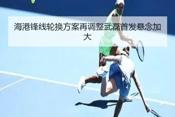 海港锋线轮换方案再调整武磊首发悬念加大